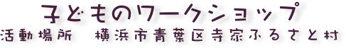 子どものワークショップ
活動場所　横浜市青葉区寺家ふるさと村
